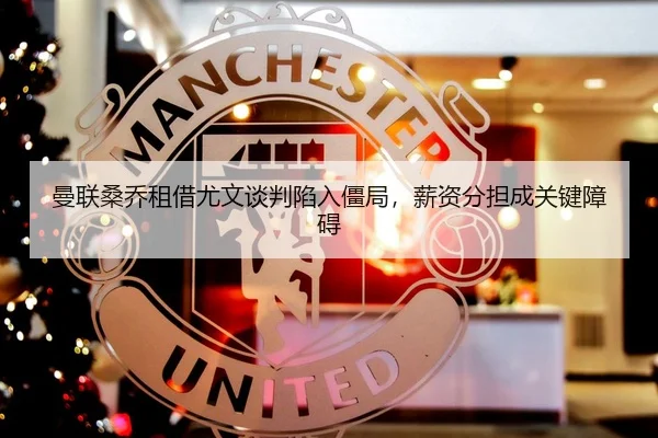 曼联桑乔租借尤文谈判陷入僵局，薪资分担成关键障碍