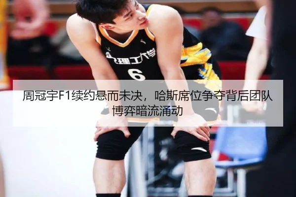 周冠宇F1续约悬而未决，哈斯席位争夺背后团队博弈暗流涌动