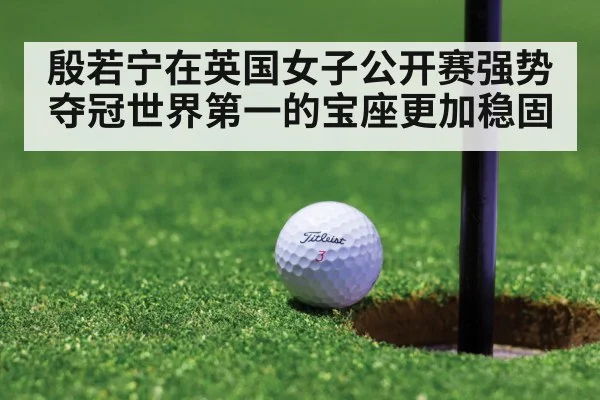 殷若宁在英国女子公开赛强势夺冠世界第一的宝座更加稳固